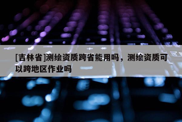 [吉林省]测绘资质跨省能用吗，测绘资质可以跨地区作业吗