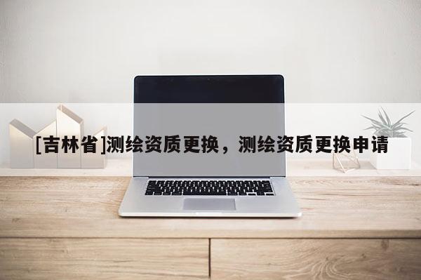 [吉林省]测绘资质更换，测绘资质更换申请