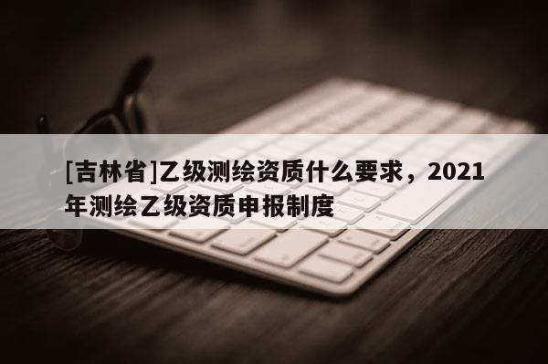 [吉林省]乙级测绘资质什么要求，2021年测绘乙级资质申报制度