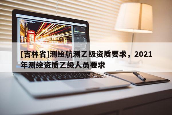 [吉林省]测绘航测乙级资质要求，2021年测绘资质乙级人员要求