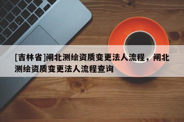 [吉林省]闸北测绘资质变更法人流程，闸北测绘资质变更法人流程查询