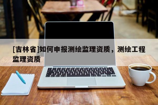 [吉林省]如何申报测绘监理资质，测绘工程监理资质