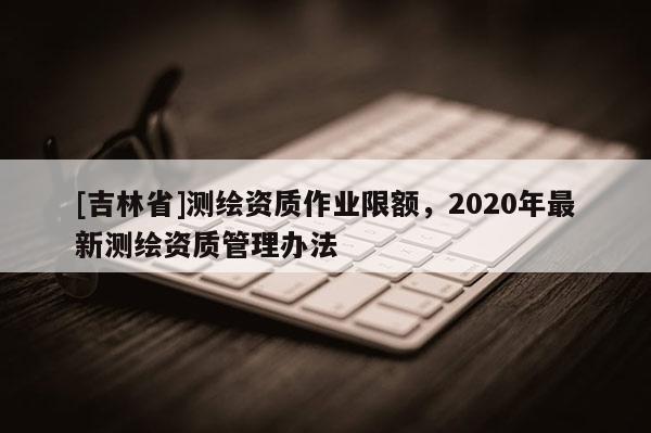 [吉林省]测绘资质作业限额，2020年最新测绘资质管理办法