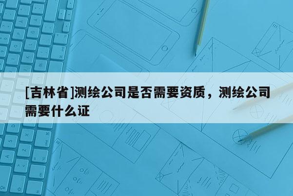 [吉林省]测绘公司是否需要资质，测绘公司需要什么证