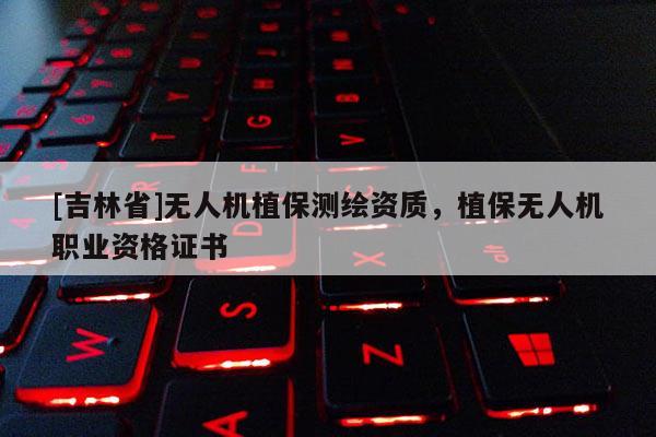 [吉林省]无人机植保测绘资质，植保无人机职业资格证书