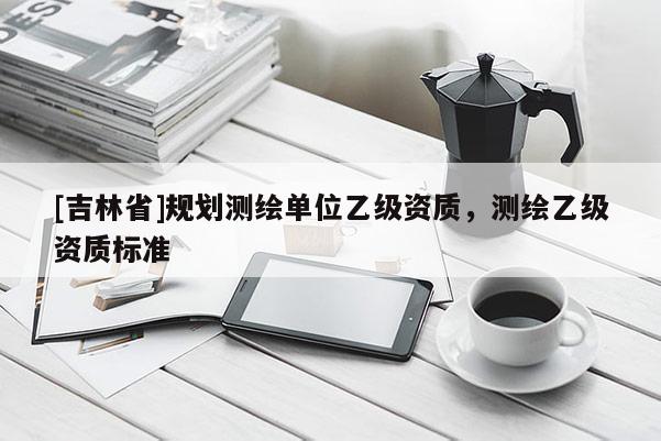 [吉林省]规划测绘单位乙级资质，测绘乙级资质标准