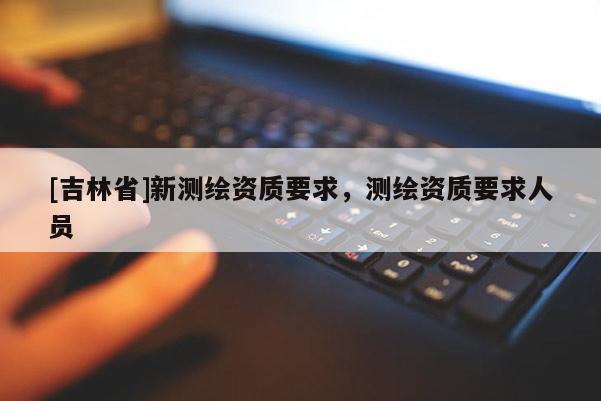 [吉林省]新测绘资质要求，测绘资质要求人员
