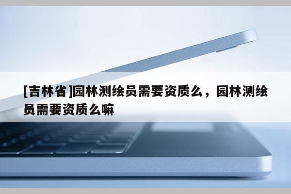 [吉林省]园林测绘员需要资质么，园林测绘员需要资质么嘛