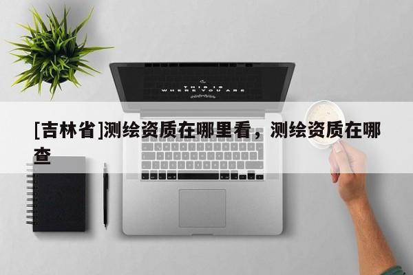 [吉林省]测绘资质在哪里看，测绘资质在哪查
