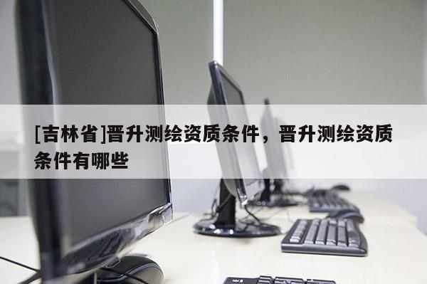 [吉林省]晋升测绘资质条件，晋升测绘资质条件有哪些