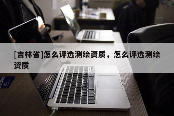 [吉林省]怎么评选测绘资质，怎么评选测绘资质