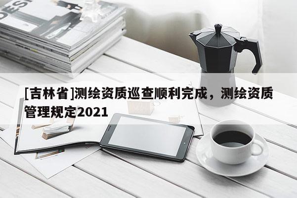 [吉林省]测绘资质巡查顺利完成，测绘资质管理规定2021