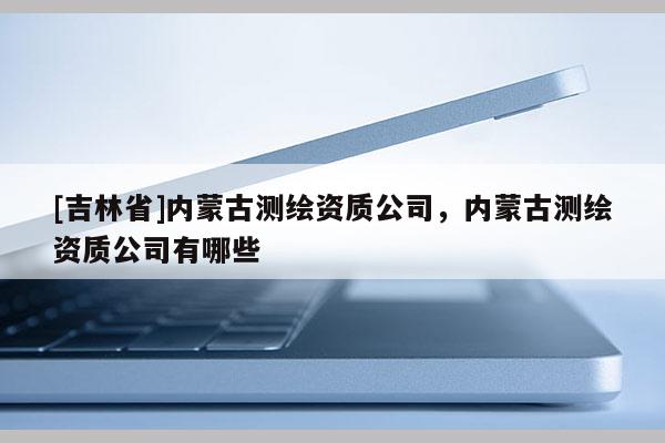 [吉林省]内蒙古测绘资质公司，内蒙古测绘资质公司有哪些
