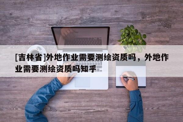 [吉林省]外地作业需要测绘资质吗，外地作业需要测绘资质吗知乎