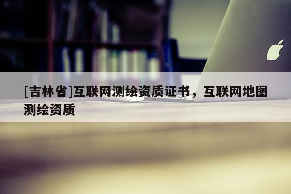 [吉林省]互联网测绘资质证书，互联网地图测绘资质
