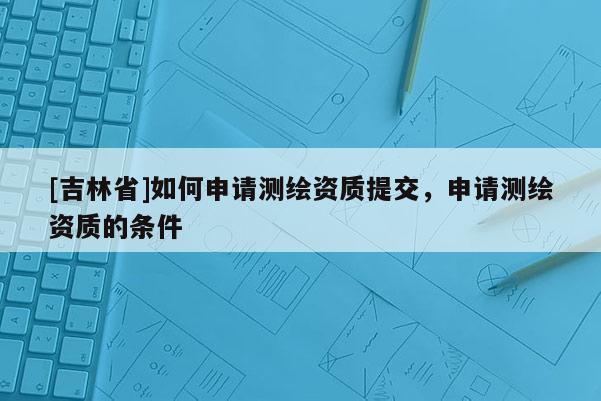 [吉林省]如何申请测绘资质提交，申请测绘资质的条件