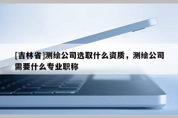 [吉林省]测绘公司选取什么资质，测绘公司需要什么专业职称