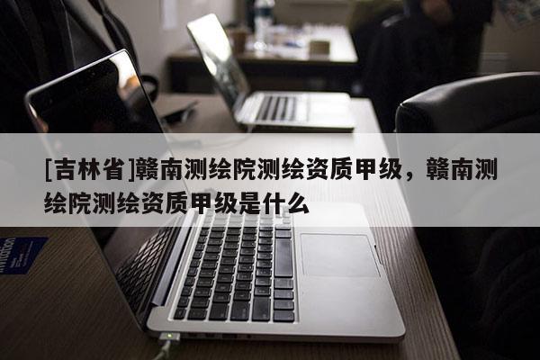 [吉林省]赣南测绘院测绘资质甲级，赣南测绘院测绘资质甲级是什么