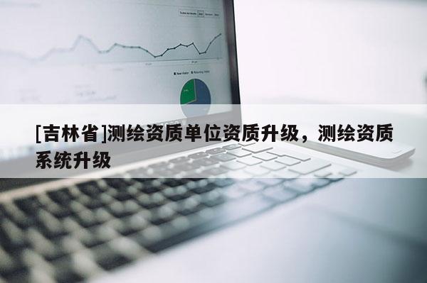 [吉林省]测绘资质单位资质升级，测绘资质系统升级