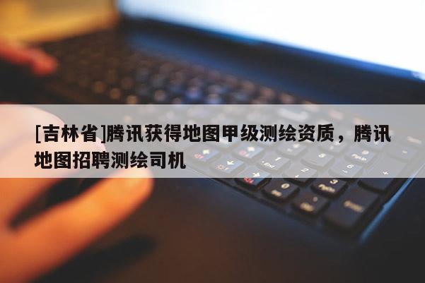 [吉林省]腾讯获得地图甲级测绘资质，腾讯地图招聘测绘司机