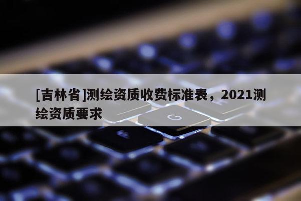 [吉林省]测绘资质收费标准表，2021测绘资质要求