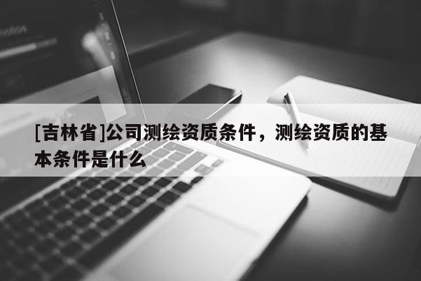 [吉林省]公司测绘资质条件，测绘资质的基本条件是什么