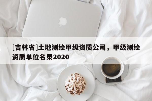 [吉林省]土地测绘甲级资质公司，甲级测绘资质单位名录2020