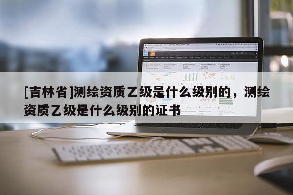 [吉林省]测绘资质乙级是什么级别的，测绘资质乙级是什么级别的证书