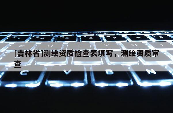 [吉林省]测绘资质检查表填写，测绘资质审查