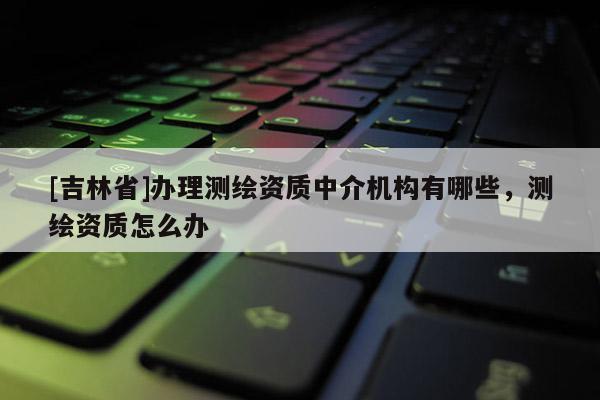 [吉林省]办理测绘资质中介机构有哪些，测绘资质怎么办
