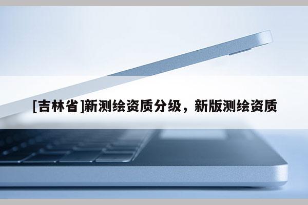 [吉林省]新测绘资质分级，新版测绘资质