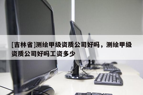 [吉林省]测绘甲级资质公司好吗，测绘甲级资质公司好吗工资多少