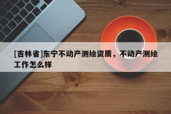 [吉林省]东宁不动产测绘资质，不动产测绘工作怎么样