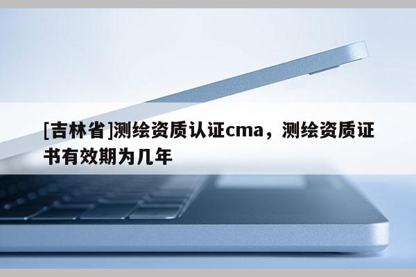 [吉林省]测绘资质认证cma，测绘资质证书有效期为几年