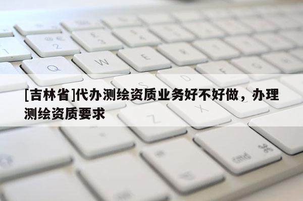 [吉林省]代办测绘资质业务好不好做，办理测绘资质要求