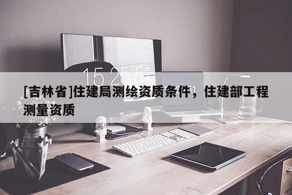 [吉林省]住建局测绘资质条件，住建部工程测量资质