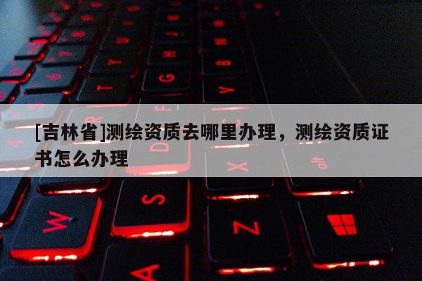 [吉林省]测绘资质去哪里办理，测绘资质证书怎么办理