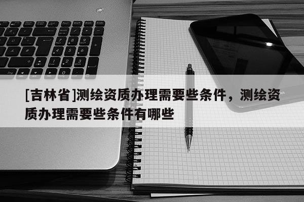 [吉林省]测绘资质办理需要些条件，测绘资质办理需要些条件有哪些