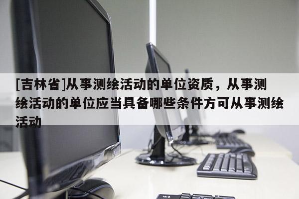 [吉林省]从事测绘活动的单位资质，从事测绘活动的单位应当具备哪些条件方可从事测绘活动