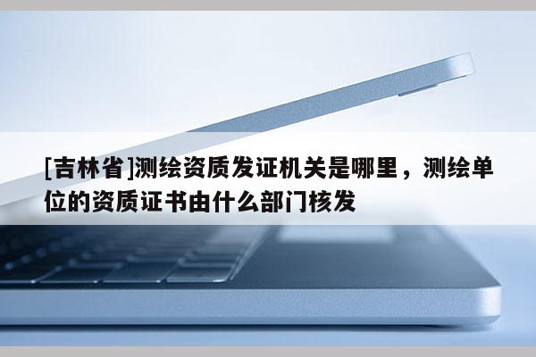 [吉林省]测绘资质发证机关是哪里，测绘单位的资质证书由什么部门核发