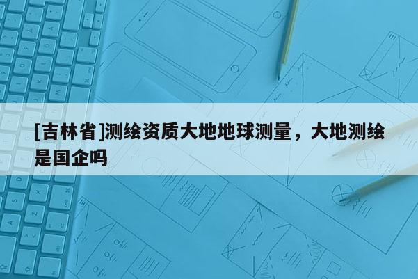 [吉林省]测绘资质大地地球测量，大地测绘是国企吗