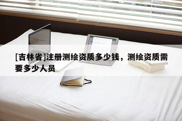 [吉林省]注册测绘资质多少钱，测绘资质需要多少人员