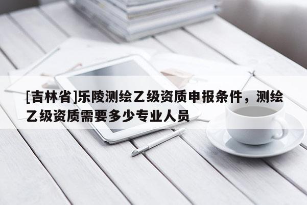 [吉林省]乐陵测绘乙级资质申报条件，测绘乙级资质需要多少专业人员