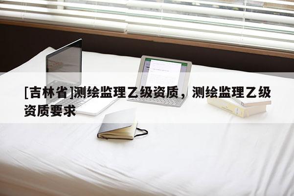 [吉林省]测绘监理乙级资质，测绘监理乙级资质要求