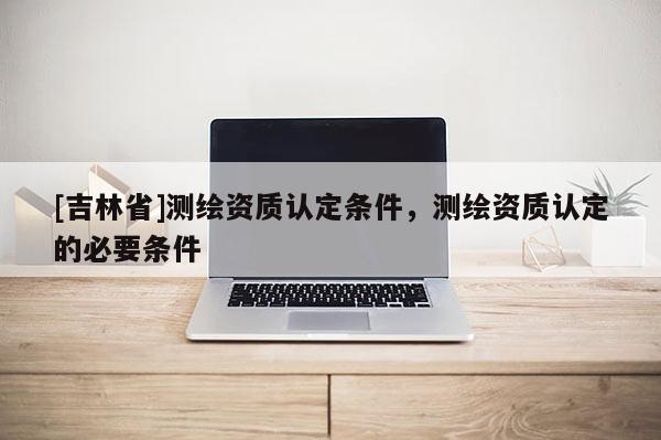 [吉林省]测绘资质认定条件，测绘资质认定的必要条件