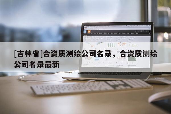 [吉林省]合资质测绘公司名录，合资质测绘公司名录最新