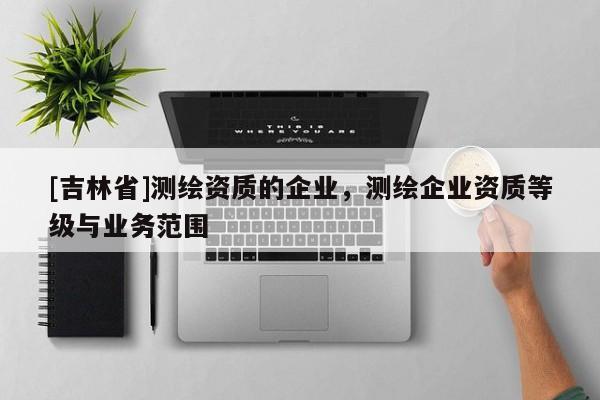 [吉林省]测绘资质的企业，测绘企业资质等级与业务范围