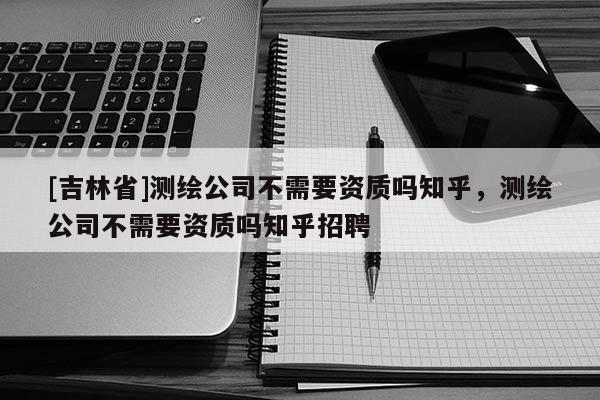 [吉林省]测绘公司不需要资质吗知乎，测绘公司不需要资质吗知乎招聘