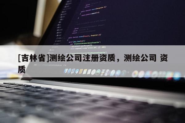 [吉林省]测绘公司注册资质，测绘公司 资质