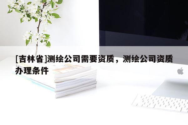 [吉林省]测绘公司需要资质，测绘公司资质办理条件